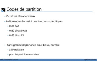 Codes de partition
• 2 chiffres Hexadécimaux
• indiquent un format / des fonctions spécifiques
0x06 FAT
0x82 Linux Swap
0x83 Linux FS
LPIC1 / Comptia Linux+ alphorm.com™©
0x83 Linux FS
• Sans grande importance pour Linux, hormis :
à l'installation
pour les partitions étendues
 