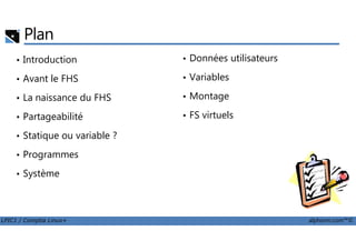 Plan
• Introduction
• Avant le FHS
• La naissance du FHS
• Partageabilité
• Données utilisateurs
• Variables
• Montage
• FS virtuels
LPIC1 / Comptia Linux+ alphorm.com™©
• Statique ou variable ?
• Programmes
• Système
 