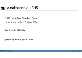 La naissance du FHS
• 1996 par le Free Standard Group
version actuelle : 2.3 – janv. 2004
basé sur le FSSTND
LPIC1 / Comptia Linux+ alphorm.com™©
• basé sur le FSSTND
• pas uniquement pour Linux
 