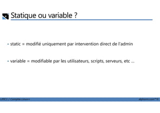 Statique ou variable ?
• static = modifié uniquement par intervention direct de l'admin
LPIC1 / Comptia Linux+ alphorm.com™©
• variable = modifiable par les utilisateurs, scripts, serveurs, etc …
 