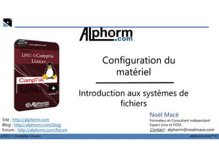 Configuration du
matériel
LPIC1 / Comptia Linux+ alphorm.com™©
Noël Macé
Formateur et Consultant indépendant
Expert Unix et FOSS
Contact : alphorm@noelmace.com
Site : http://alphorm.com
Blog : http://alphorm.com/blog
Forum : http://alphorm.com/forum
matériel
Introduction aux systèmes de
fichiers
 