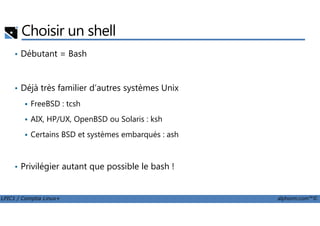 Choisir un shell
• Débutant = Bash
• Déjà très familier d’autres systèmes Unix
FreeBSD : tcsh
LPIC1 / Comptia Linux+ alphorm.com™©
AIX, HP/UX, OpenBSD ou Solaris : ksh
Certains BSD et systèmes embarqués : ash
• Privilégier autant que possible le bash !
 