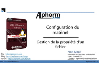 Configuration du
matériel
LPIC1 / Comptia Linux+ alphorm.com™©
Noël Macé
Formateur et Consultant indépendant
Expert Unix et FOSS
Contact : alphorm@noelmace.com
Site : http://alphorm.com
Blog : http://alphorm.com/blog
Forum : http://alphorm.com/forum
matériel
Gestion de la propriété d'un
fichier
 