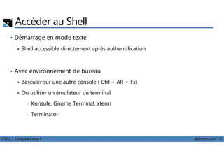 Accéder au Shell
• Démarrage en mode texte
Shell accessible directement après authentification
• Avec environnement de bureau
Basculer sur une autre console ( Ctrl + Alt + Fx)
LPIC1 / Comptia Linux+ alphorm.com™©
Basculer sur une autre console ( Ctrl + Alt + Fx)
Ou utiliser un émulateur de terminal
• Konsole, Gnome Terminal, xterm
• Terminator
 