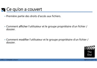 Ce qu’on a couvert
• Première partie des droits d'accès aux fichiers.
• Comment afficher l'utilisateur et le groupe propriétaire d'un fichier /
dossier.
LPIC1 / Comptia Linux+ alphorm.com™©
• Comment modifier l'utilisateur et le groupe propriétaire d'un fichier /
dossier.
 