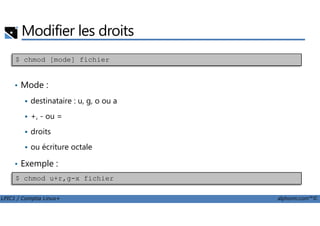 Modifier les droits
• Mode :
destinataire : u, g, o ou a
+, - ou =
$ chmod [mode] fichier
LPIC1 / Comptia Linux+ alphorm.com™©
+, - ou =
droits
ou écriture octale
• Exemple :
$ chmod u+r,g-x fichier
 
