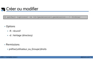 Créer ou modifier
• Options
-R : récursif
$ setfacl [options] -m [d:]permission[,permission...] fichier
LPIC1 / Comptia Linux+ alphorm.com™©
-d : héritage (directory)
• Permissions
préfixe:[utilisateur_ou_Groupe:]droits
 