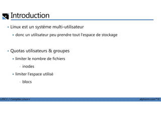 Introduction
• Linux est un système multi-utilisateur
donc un utilisateur peu prendre tout l'espace de stockage
• Quotas utilisateurs & groupes
limiter le nombre de fichiers
LPIC1 / Comptia Linux+ alphorm.com™©
limiter le nombre de fichiers
• inodes
limiter l'espace utilisé
• blocs
 