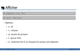 Afficher
• Options
-a : all
# repquota [-a] [fs]
# quota [Options]
LPIC1 / Comptia Linux+ alphorm.com™©
-v : verbose
-g : quotas de groupes
-l : ignorer NFS
-q : seulement les fs sur lesquels les quotas sont dépassés
 