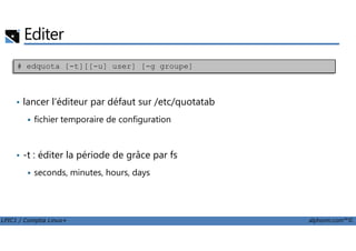 Editer
• lancer l'éditeur par défaut sur /etc/quotatab
fichier temporaire de configuration
# edquota [-t][[-u] user] [-g groupe]
LPIC1 / Comptia Linux+ alphorm.com™©
• -t : éditer la période de grâce par fs
seconds, minutes, hours, days
 