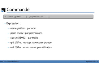 Commande
• Expression :
-name pattern : par nom
-perm mode : par permissions
$ find [path ...] [expression ...]
LPIC1 / Comptia Linux+ alphorm.com™©
-size n[c|k|M|G] : par traille
-gid GID ou –group name : par groupe
-uid UID ou –user name : par utilisateur
 