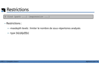 Restrictions
• Restrictions :
-maxdepth levels : limiter le nombre de sous-répertoires analysés
-type [b|c|d|p|f|l|s]
$ find [path ...] [expression ...]
LPIC1 / Comptia Linux+ alphorm.com™©
 