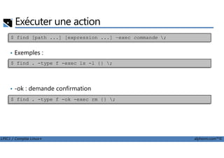 Exécuter une action
• Exemples :
$ find [path ...] [expression ...] –exec commande ;
$ find . -type f -exec ls -l {} ;
LPIC1 / Comptia Linux+ alphorm.com™©
• -ok : demande confirmation
$ find . -type f -ok -exec rm {} ;
 