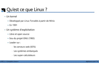 Qu’est ce que Linux ?
• Un kernel
Développé par Linux Torvalds à partir de Minix
En 1991
• Un système d’exploitation
Libre et open source
LPIC1 / Comptia Linux+ alphorm.com™©
Libre et open source
Issu du projet GNU (1983)
Leader sur :
• les serveurs web (65%)
• Les systèmes embarqués
• Les super-calculateurs
 
