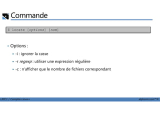Commande
• Options :
-i : ignorer la casse
$ locate [options] [nom]
LPIC1 / Comptia Linux+ alphorm.com™©
-r regexp : utiliser une expression régulière
-c : n'afficher que le nombre de fichiers correspondant
 