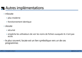 Autres implémentations
• mlocate
plus moderne
fonctionnement identique
• slocate
sécurisé
LPIC1 / Comptia Linux+ alphorm.com™©
sécurisé
empêche les utilisateurs de voir les noms de fichiers auxquels ils n'ont pas
accès
• le plus souvent, locate est un lien symbolique vers un de ces
programmes
 