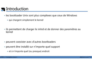 Introduction
• les bootloader Unix sont plus complexes que ceux de Windows
qui chargent simplement le kernel
• ils permettent de charger le initrd et de donner des paramètres au
kernel
LPIC1 / Comptia Linux+ alphorm.com™©
kernel
• peuvent coexister avec d'autres bootloaders
• peuvent être installé sur n'importe quel support
et à n'importe quel (ou presque) endroit
 