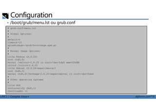 Configuration
• /boot/grub/menu.lst ou grub.conf
# grub.conf/menu.lst
#
# Global Options:
#
default=0
timeout=15
splashimage=/grub/bootimage.xpm.gz
#
# Kernel Image Options:
#
LPIC1 / Comptia Linux+ alphorm.com™©
#
title Fedora (2.6.25)
root (hd0,0)
kernel /vmlinuz-2.6.25 ro root=/dev/hda5 mem=2048M
initrd /initrd-2.6.25
title Debian (2.6.26-experimental)
root (hd0,0)
kernel (hd0,0)/bzImage-2.6.26-experimental ro root=/dev/hda6
#
# Other operating systems
#
title DOS
rootnoverify (hd0,1)
chainloader +1
 