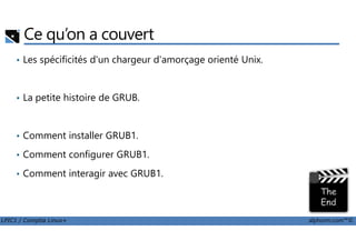Ce qu’on a couvert
• Les spécificités d'un chargeur d'amorçage orienté Unix.
• La petite histoire de GRUB.
LPIC1 / Comptia Linux+ alphorm.com™©
• Comment installer GRUB1.
• Comment configurer GRUB1.
• Comment interagir avec GRUB1.
 