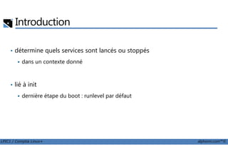 Introduction
• détermine quels services sont lancés ou stoppés
dans un contexte donné
lié à init
LPIC1 / Comptia Linux+ alphorm.com™©
• lié à init
dernière étape du boot : runlevel par défaut
 