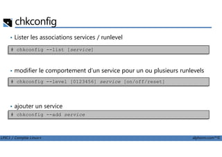 chkconfig
• Lister les associations services / runlevel
• modifier le comportement d'un service pour un ou plusieurs runlevels
# chkconfig --list [service]
LPIC1 / Comptia Linux+ alphorm.com™©
• ajouter un service
# chkconfig --level [0123456] service [on/off/reset]
# chkconfig --add service
 
