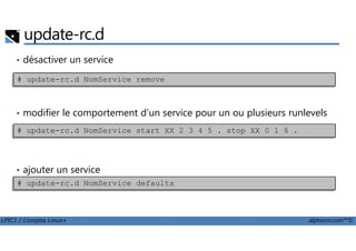update-rc.d
• désactiver un service
• modifier le comportement d'un service pour un ou plusieurs runlevels
# update-rc.d NomService remove
LPIC1 / Comptia Linux+ alphorm.com™©
• ajouter un service
# update-rc.d NomService start XX 2 3 4 5 . stop XX 0 1 6 .
# update-rc.d NomService defaults
 