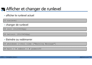 Afficher et changer de runlevel
• afficher le runlevel actuel
• changer de runlevel
$ runlevel
# init [0123456Qq]
LPIC1 / Comptia Linux+ alphorm.com™©
• Eteindre ou redémarrer
# shutdown [-rhc] time ["Warning Message"]
# telinit [0123456Qq]
# halt / # reboot / # poweroff
 