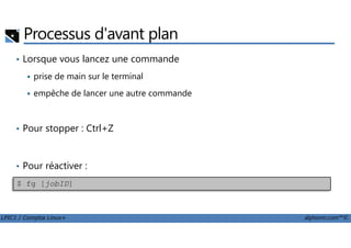 Processus d'avant plan
• Lorsque vous lancez une commande
prise de main sur le terminal
empêche de lancer une autre commande
• Pour stopper : Ctrl+Z
LPIC1 / Comptia Linux+ alphorm.com™©
• Pour stopper : Ctrl+Z
• Pour réactiver :
$ fg [jobID]
 