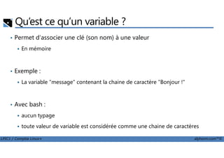 Qu’est ce qu’un variable ?
• Permet d’associer une clé (son nom) à une valeur
En mémoire
• Exemple :
La variable "message" contenant la chaine de caractère "Bonjour !"
LPIC1 / Comptia Linux+ alphorm.com™©
La variable "message" contenant la chaine de caractère "Bonjour !"
• Avec bash :
aucun typage
toute valeur de variable est considérée comme une chaine de caractères
 