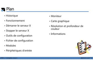 Plan
• Historique
• Fonctionnement
• Démarrer le serveur X
• Stopper le serveur X
• Moniteur
• Carte graphique
• Résolution et profondeur de
couleur
• Informations
LPIC1 / Comptia Linux+ alphorm.com™©
• Outils de configuration
• Fichier de configuration
• Modules
• Périphériques d'entrée
• Informations
 