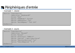 Périphériques d'entrée
• Exemple 1 : clavier
Section “InputDevice”
Identifier “Keyboard0”
Driver “kbd”
Option “XkbModel” “pc105”
Option “XkbLayout” “us”
Option “AutoRepeat” “500 200”
EndSection
LPIC1 / Comptia Linux+ alphorm.com™©
• Exemple 2 : souris
Section “InputDevice”
Identifier “Mouse0”
Driver “mouse”
Option “Protocol” “IMPS/2”
Option “Device” “/dev/input/mice”
Option “Emulate3Buttons” “no”
Option “ZAxisMapping” “4 5”
EndSection
 