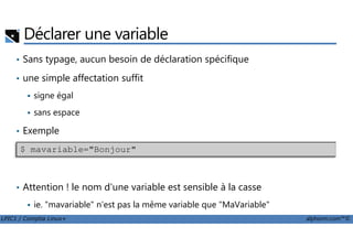 Déclarer une variable
• Sans typage, aucun besoin de déclaration spécifique
• une simple affectation suffit
signe égal
sans espace
Exemple
LPIC1 / Comptia Linux+ alphorm.com™©
• Exemple
• Attention ! le nom d'une variable est sensible à la casse
ie. "mavariable" n'est pas la même variable que "MaVariable"
$ mavariable="Bonjour"
 