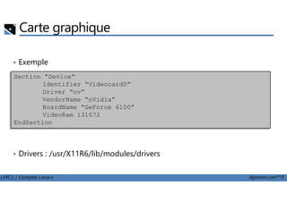 Carte graphique
• Exemple
Section “Device”
Identifier “Videocard0”
Driver “nv”
VendorName “nVidia”
LPIC1 / Comptia Linux+ alphorm.com™©
• Drivers : /usr/X11R6/lib/modules/drivers
VendorName “nVidia”
BoardName “GeForce 6100”
VideoRam 131072
EndSection
 