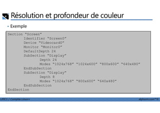 Résolution et profondeur de couleur
• Exemple
Section “Screen”
Identifier “Screen0”
Device “Videocard0”
Monitor “Monitor0”
DefaultDepth 24
SubSection “Display”
LPIC1 / Comptia Linux+ alphorm.com™©
SubSection “Display”
Depth 24
Modes “1024x768” “1024x600” “800x600” “640x480”
EndSubSection
SubSection “Display”
Depth 8
Modes “1024x768” “800x600” “640x480”
EndSubSection
EndSection
 