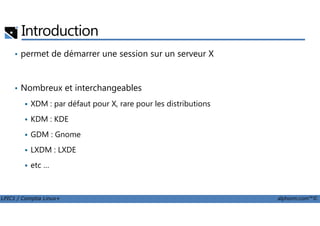 Introduction
• permet de démarrer une session sur un serveur X
• Nombreux et interchangeables
XDM : par défaut pour X, rare pour les distributions
LPIC1 / Comptia Linux+ alphorm.com™©
KDM : KDE
GDM : Gnome
LXDM : LXDE
etc …
 
