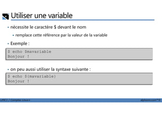 Utiliser une variable
• nécessite le caractère $ devant le nom
remplace cette référence par la valeur de la variable
• Exemple :
$ echo $mavariable
Bonjour !
LPIC1 / Comptia Linux+ alphorm.com™©
• on peu aussi utiliser la syntaxe suivante :
Bonjour !
$ echo ${mavariable}
Bonjour !
 