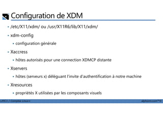 Configuration de XDM
• /etc/X11/xdm/ ou /usr/X11R6/lib/X11/xdm/
• xdm-config
configuration générale
• Xaccress
hôtes autorisés pour une connection XDMCP distante
LPIC1 / Comptia Linux+ alphorm.com™©
hôtes autorisés pour une connection XDMCP distante
• Xservers
hôtes (serveurs x) déléguant l'invite d'authentification à notre machine
• Xresources
propriétés X utilisées par les composants visuels
 