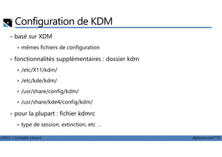 Configuration de KDM
• basé sur XDM
mêmes fichiers de configuration
• fonctionnalités supplémentaires : dossier kdm
/etc/X11/kdm/
/etc/kde/kdm/
LPIC1 / Comptia Linux+ alphorm.com™©
/etc/kde/kdm/
/usr/share/config/kdm/
/usr/share/kde4/config/kdm/
• pour la plupart : fichier kdmrc
type de session, extinction, etc …
 