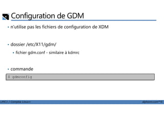 Configuration de GDM
• n'utilise pas les fichiers de configuration de XDM
• dossier /etc/X11/gdm/
fichier gdm.conf - similaire à kdmrc
LPIC1 / Comptia Linux+ alphorm.com™©
• commande
$ gdmconfig
 