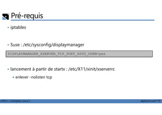 Pré-requis
• iptables
• Suse : /etc/sysconfig/displaymanager
DISPLAYMANAGER_XSERVER_TCP_PORT_6000_OPEN=yes
LPIC1 / Comptia Linux+ alphorm.com™©
• lancement à partir de startx : /etc/X11/xinit/xserverrc
enlever -nolisten tcp
 