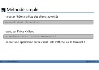 Méthode simple
• ajouter l'hôte à la liste des clients autorisés
• puis, sur l'hôte X client
xserver$ xhost +hotexclient
LPIC1 / Comptia Linux+ alphorm.com™©
• lancer une application sur le client : elle s'affiche sur le terminal X
hotexclient$ export DISPLAY=xserver:0.0
 