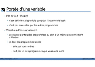 Portée d'une variable
• Par défaut : locales
n'est définie et disponible que pour l'instance de bash
n'est pas accessible par les autres programmes
• Variables d'environnement
accessible par tout les programmes au sain d'un même environnement
LPIC1 / Comptia Linux+ alphorm.com™©
accessible par tout les programmes au sain d'un même environnement
utilisateur
ie. tout les programmes lancés
• soit par vous-même
• soit par un des programmes que vous avez lancé
 