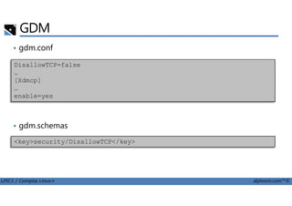 GDM
• gdm.conf
DisallowTCP=false
…
[Xdmcp]
…
enable=yes
LPIC1 / Comptia Linux+ alphorm.com™©
• gdm.schemas
<key>security/DisallowTCP</key>
 