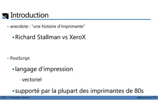 Introduction
• anecdote : "une histoire d'imprimante"
Richard Stallman vs XeroX
PostScript
LPIC1 / Comptia Linux+ alphorm.com™©
• PostScript
langage d'impression
• vectoriel
supporté par la plupart des imprimantes de 80s
standard Unix
 