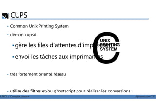 CUPS
• Common Unix Printing System
• démon cupsd
gère les files d'attentes d'impression
envoi les tâches aux imprimantes
LPIC1 / Comptia Linux+ alphorm.com™©
envoi les tâches aux imprimantes
• très fortement orienté réseau
• utilise des filtres et/ou ghostscript pour réaliser les conversions
 