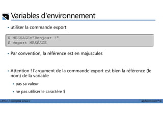 Variables d'environnement
• utiliser la commande export
• Par convention, la référence est en majuscules
$ MESSAGE="Bonjour !"
$ export MESSAGE
LPIC1 / Comptia Linux+ alphorm.com™©
• Attention ! l'argument de la commande export est bien la référence (le
nom) de la variable
pas sa valeur
ne pas utiliser le caractère $
 