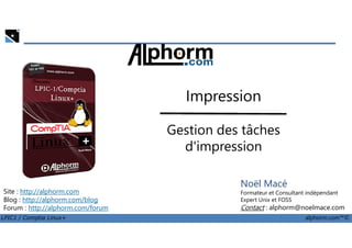 Impression
Gestion des tâches
LPIC1 / Comptia Linux+ alphorm.com™©
Noël Macé
Formateur et Consultant indépendant
Expert Unix et FOSS
Contact : alphorm@noelmace.com
Site : http://alphorm.com
Blog : http://alphorm.com/blog
Forum : http://alphorm.com/forum
Gestion des tâches
d'impression
 