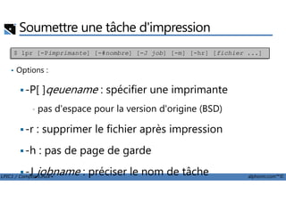 Soumettre une tâche d'impression
• Options :
-P[ ]qeuename : spécifier une imprimante
$ lpr [-Pimprimante] [-#nombre] [-J job] [-m] [-hr] [fichier ...]
LPIC1 / Comptia Linux+ alphorm.com™©
• pas d'espace pour la version d'origine (BSD)
-r : supprimer le fichier après impression
-h : pas de page de garde
-J jobname : préciser le nom de tâche
 