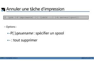 Annuler une tâche d'impression
• Options :
-P[ ]qeuename : spécifier un spool
$ lprm [-P imprimante] [-] [jobId ...] [-h serveur[:port]]
LPIC1 / Comptia Linux+ alphorm.com™©
-P[ ]qeuename : spécifier un spool
- : tout supprimer
 