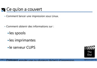 Ce qu’on a couvert
• Comment lancer une impression sous Linux.
• Comment obtenir des informations sur :
les spools
LPIC1 / Comptia Linux+ alphorm.com™©
les spools
les imprimantes
le serveur CUPS
• Comment annuler une ou plusieurs tâche(s) d'impression.
 